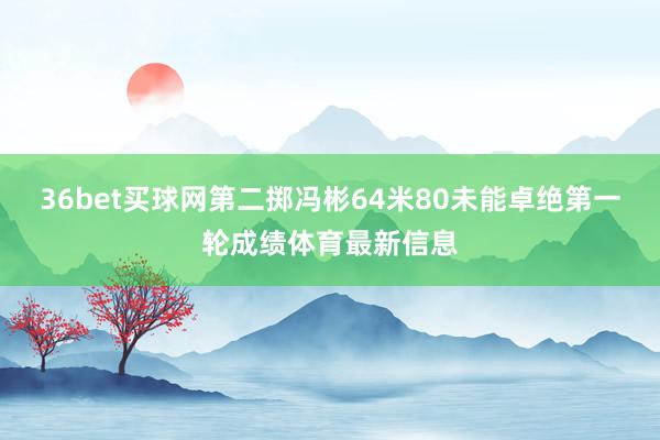 36bet买球网第二掷冯彬64米80未能卓绝第一轮成绩体育最新信息