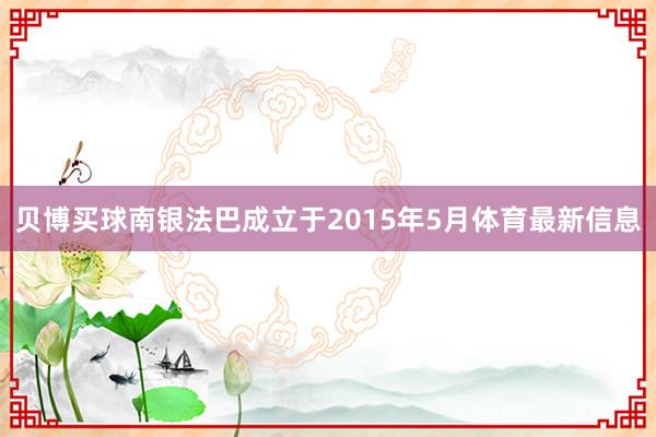 贝博买球南银法巴成立于2015年5月体育最新信息