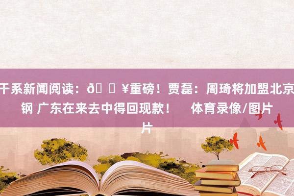 ”干系新闻阅读：💥重磅！贾磊：周琦将加盟北京首钢 广东在来去中得回现款！    体育录像/图片