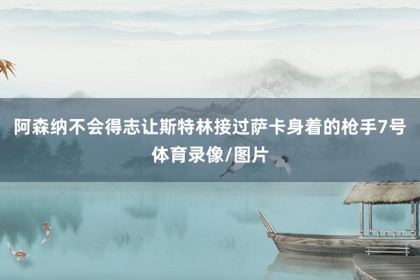 阿森纳不会得志让斯特林接过萨卡身着的枪手7号体育录像/图片