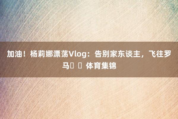 加油！杨莉娜漂荡Vlog：告别家东谈主，飞往罗马✈️体育集锦