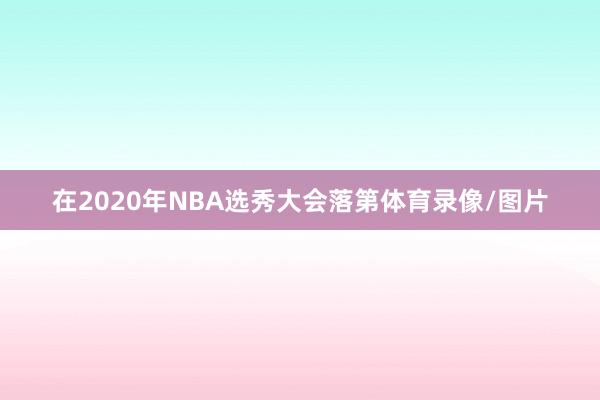 在2020年NBA选秀大会落第体育录像/图片