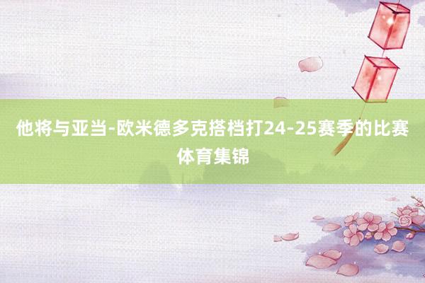 他将与亚当-欧米德多克搭档打24-25赛季的比赛体育集锦