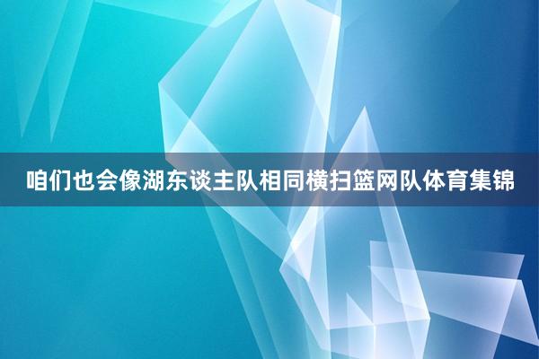 咱们也会像湖东谈主队相同横扫篮网队体育集锦