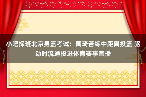 小吧探班北京男篮考试：周琦苦练中距离投篮 驱动时流通投进体育赛事直播