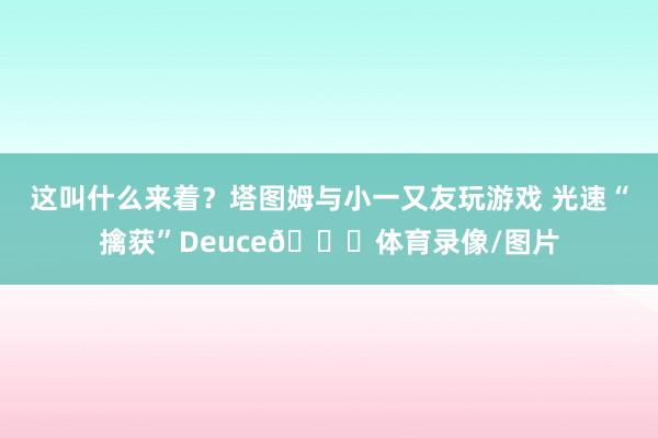 这叫什么来着？塔图姆与小一又友玩游戏 光速“擒获”Deuce😂体育录像/图片