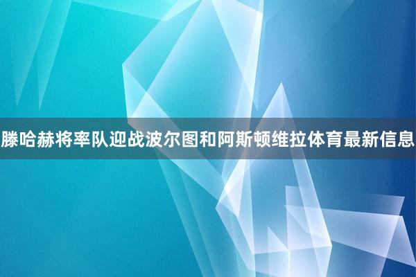 滕哈赫将率队迎战波尔图和阿斯顿维拉体育最新信息