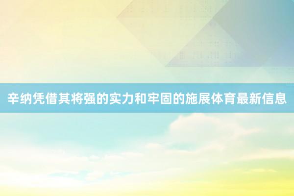 辛纳凭借其将强的实力和牢固的施展体育最新信息