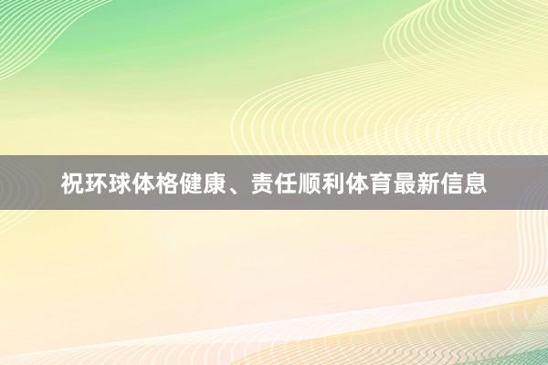 祝环球体格健康、责任顺利体育最新信息